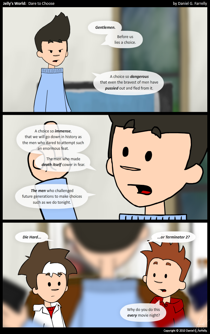 Kieran: Gentlemen.
Kieran: Before us lies a choice.
Kieran: A choice so dangerous that even the bravest of men have pussied out and fled from it.

Kieran: A choice so immense, that we will go down in history as the men who dared to attempt such an enormous feat.
Kieran: The men who made death itself cower in fear.
Kieran: The men who challenged future generations to make choices such as we do tonight.

Kieran: Die Hard...
Kieran: ...or Terminator 2?
Scotty: Why do you do this every movie night?