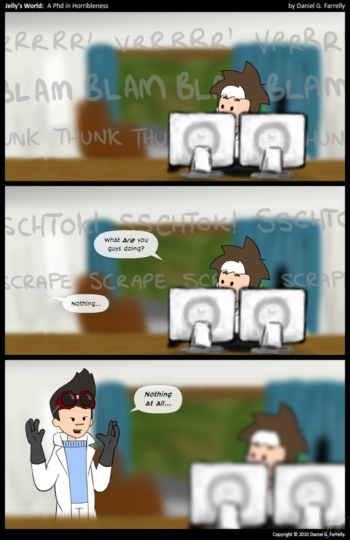 [[Jelly is sitting at his computer.]]
<<VRRRRR! VRRRRR! VRRRRR!>>
<<BLAM BLAM BLAM BLAM BLAM>>
<<THUNK THUNK THUNK THUNK>>

<<SSCHTOK! SSCHTOK! SSCHTOK!>>
Jelly: What are you guys doing?
<<SCRAPE SCRAPE SCRAPE SCRAPE>>
Kieran: (OS) Nothing...

[[Kieran appears behind Jelly, wearing a white lab coat, big grey gloves and welding goggles, looking very much like Doctor Horrible]]
Kieran: Nothing at all...