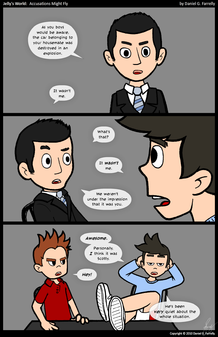 Detective Lassiter: As you boys would be aware, th car belonging to your housemate was destroyed in an explosion.

Kieran: It wasn't me.

Detective Lassiter [raising an eyebrow]: What's that?

Kieran: It WASN'T me.

Detective Lassiter: We weren't under the impression that it was you.

Kieran: AWESOME. Personally, I think it was Scotty.

Scotty: HEY!

Kieran: He's been VERY quiet about the whole situation.