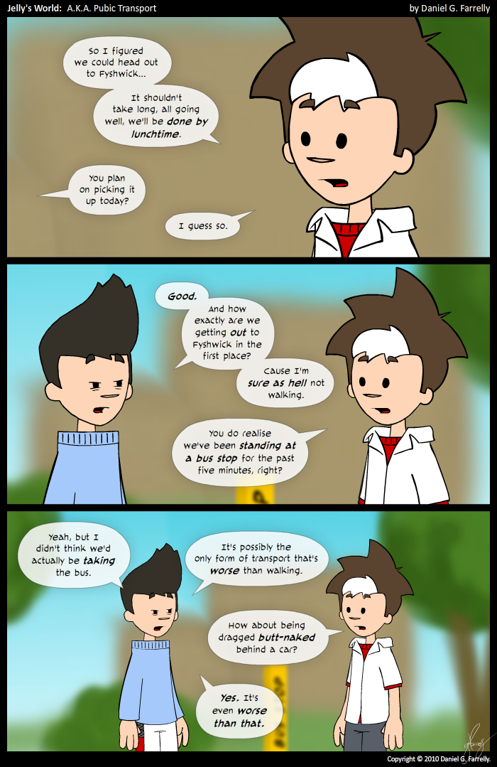 Jelly: So I figured we could head out to Fyshwick... It's shouldn't take long, all going well, we'll be done by lunchtime.
Kieran: You plan on picking it up today?
Jelly: I guess so.

Kieran: Good. And how exactly are we getting out to Fyshwick in the first place? Cause I'm sure as hell not walking.
Jelly: You do realise we've been standing at a bus stop for the past five minutes, right?

Kieran: Yeah, but I didn't think we'd actually be taking the bus.It's possibly the only form of transport that's worse than walking.
Jelly: How about being dragged butt-naked behind a car?
Kieran: Yes. It's even worse than that.