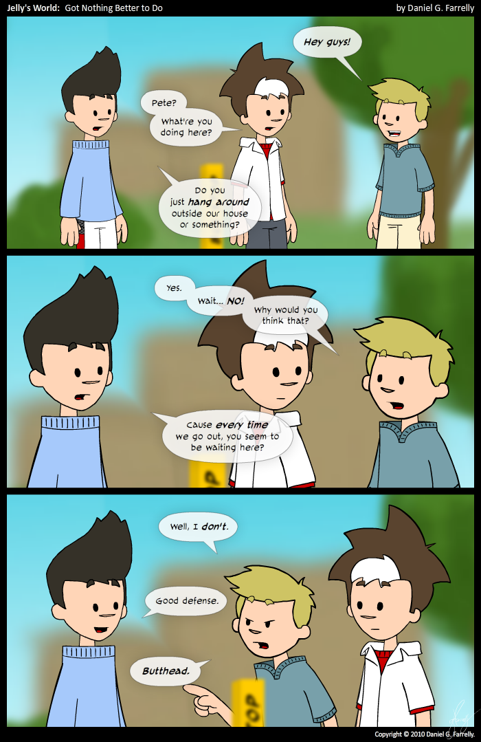 Pete: Hey guys!
Jelly: Pete? What're you doing here?
Kieran: Do you just hang around outside our house or something?

Pete: Yes. Wait... NO! Why would you think that?
Kieran: Cause every time we go out, you seem to be waiting out here?

Pete: Well, I don't.
Kieran: Good defense.
Pete: Butthead.